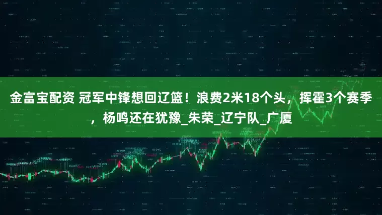 金富宝配资 冠军中锋想回辽篮！浪费2米18个头，挥霍3个赛季，杨鸣还在犹豫_朱荣_辽宁队_广厦
