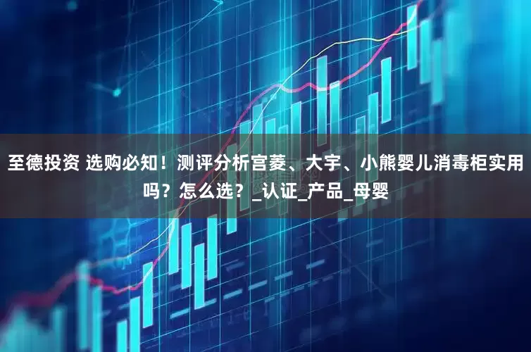 至德投资 选购必知！测评分析宫菱、大宇、小熊婴儿消毒柜实用吗？怎么选？_认证_产品_母婴