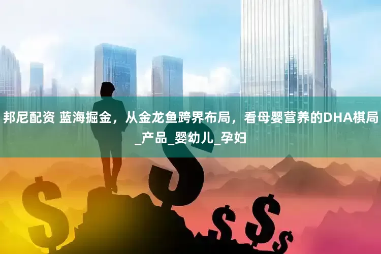 邦尼配资 蓝海掘金，从金龙鱼跨界布局，看母婴营养的DHA棋局_产品_婴幼儿_孕妇