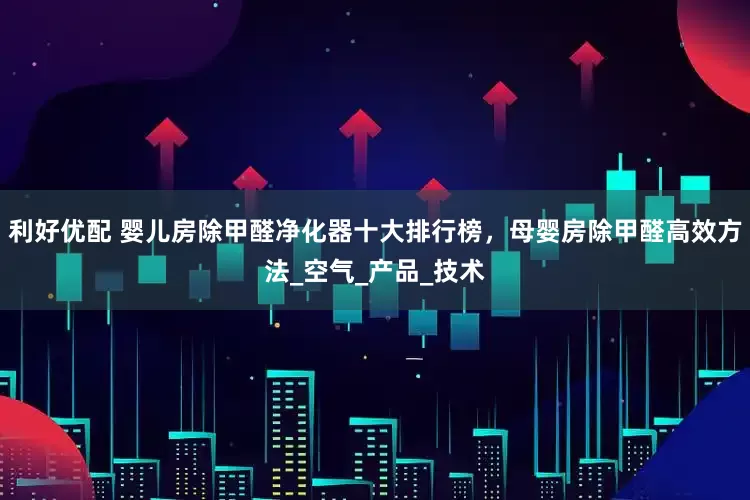 利好优配 婴儿房除甲醛净化器十大排行榜，母婴房除甲醛高效方法_空气_产品_技术