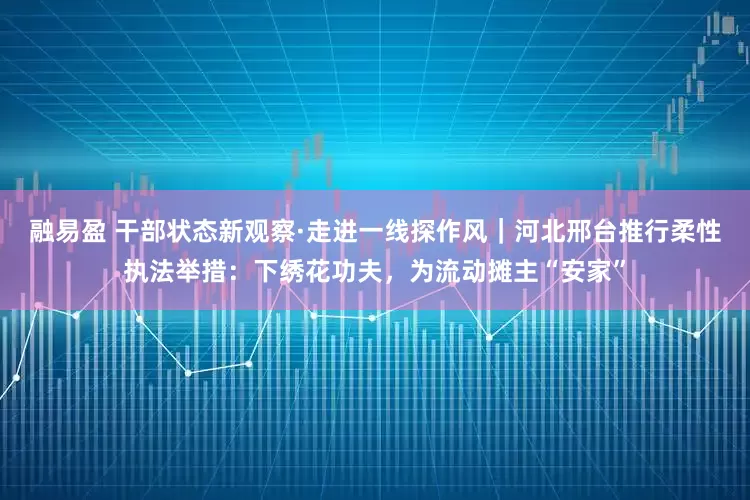融易盈 干部状态新观察·走进一线探作风｜河北邢台推行柔性执法举措：下绣花功夫，为流动摊主“安家”
