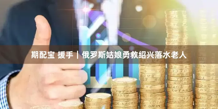 期配宝 援手｜俄罗斯姑娘勇救绍兴落水老人