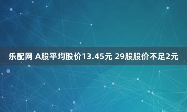 乐配网 A股平均股价13.45元 29股股价不足2元