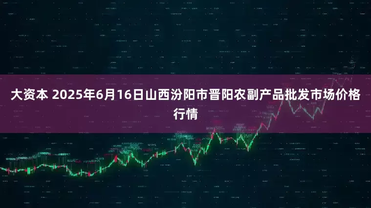 大资本 2025年6月16日山西汾阳市晋阳农副产品批发市场价格行情